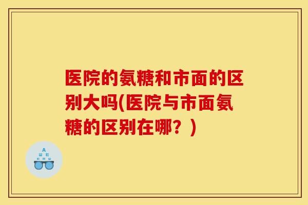 医院的氨糖和市面的区别大吗(医院与市面氨糖的区别在哪？)