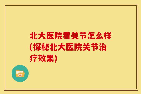 北大医院看关节怎么样(探秘北大医院关节治疗效果)