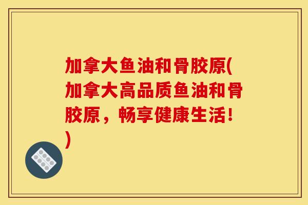 加拿大鱼油和骨胶原(加拿大高品质鱼油和骨胶原，畅享健康生活！)