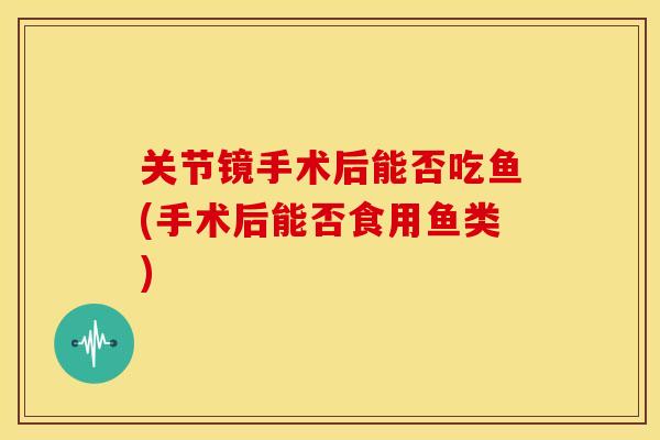 关节镜手术后能否吃鱼(手术后能否食用鱼类)-第1张图片-关节骑士 关节镜手术后能否吃鱼(手术后能否食用鱼类)-第1张图片-关节骑士
