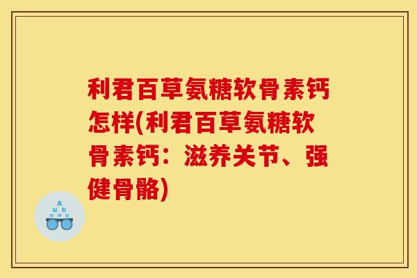 利君百草氨糖软骨素钙怎样(利君百草氨糖软骨素钙：滋养关节、强健骨骼)