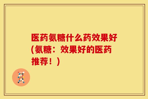 医药氨糖什么药效果好(氨糖：效果好的医药推荐！)