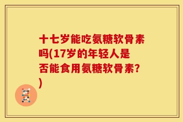 十七岁能吃氨糖软骨素吗(17岁的年轻人是否能食用氨糖软骨素？)