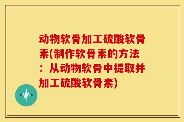 动物软骨加工硫酸软骨素(制作软骨素的方法：从动物软骨中提取并加工硫酸软骨素)
