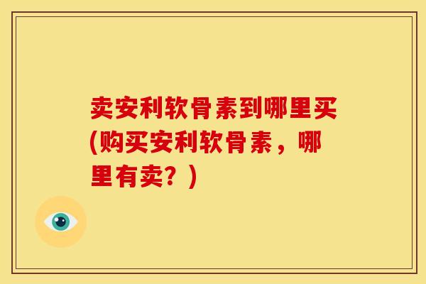 卖安利软骨素到哪里买(购买安利软骨素，哪里有卖？)