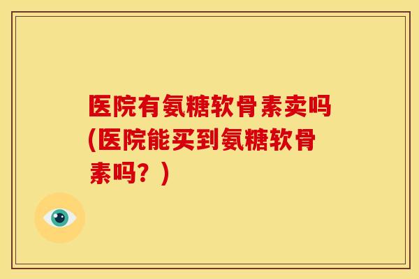 医院有氨糖软骨素卖吗(医院能买到氨糖软骨素吗？)