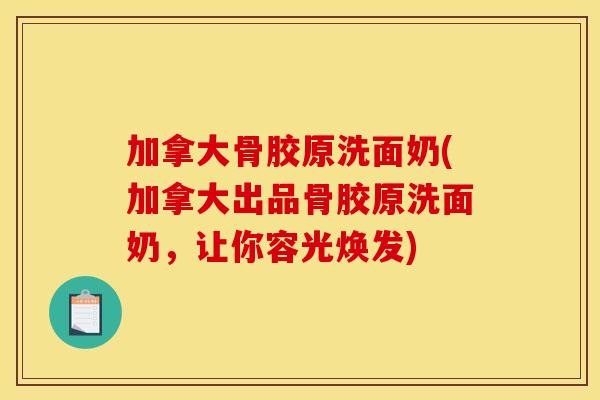 加拿大骨胶原洗面奶(加拿大出品骨胶原洗面奶，让你容光焕发)