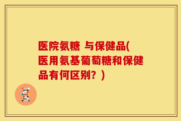医院氨糖 与保健品(医用氨基葡萄糖和保健品有何区别？)