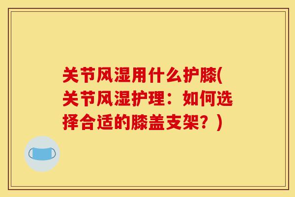关节风湿用什么护膝(关节风湿护理：如何选择合适的膝盖支架？)