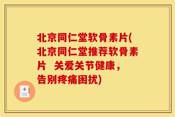 北京同仁堂软骨素片(北京同仁堂推荐软骨素片  关爱关节健康，告别疼痛困扰)