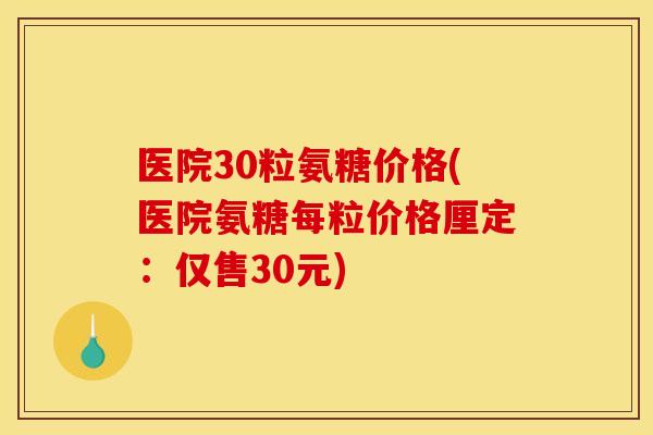 医院30粒氨糖价格(医院氨糖每粒价格厘定：仅售30元)