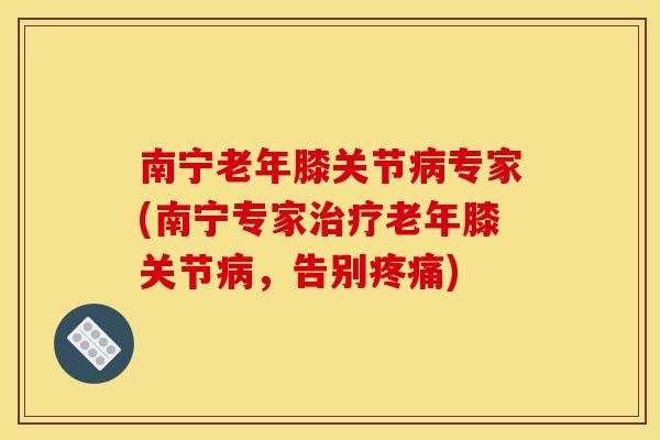 南宁老年膝关节病专家(南宁专家治疗老年膝关节病，告别疼痛)