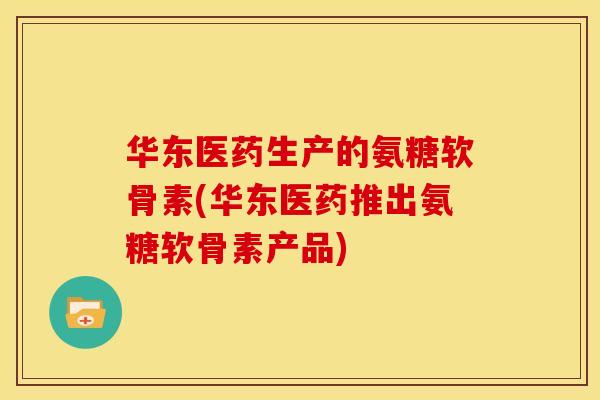 华东医药生产的氨糖软骨素(华东医药推出氨糖软骨素产品)
