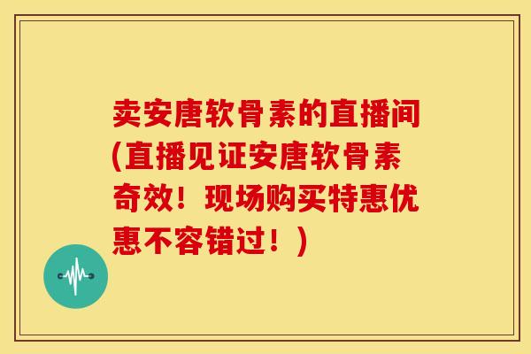 卖安唐软骨素的直播间(直播见证安唐软骨素奇效！现场购买特惠优惠不容错过！)