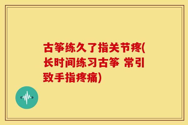 古筝练久了指关节疼(长时间练习古筝 常引致手指疼痛)