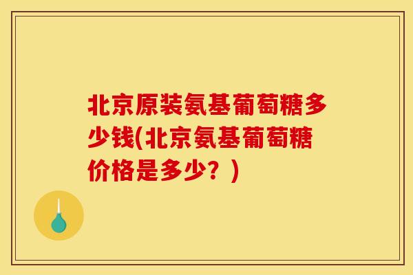 北京原装氨基葡萄糖多少钱(北京氨基葡萄糖价格是多少？)