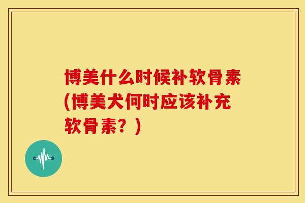 博美什么时候补软骨素(博美犬何时应该补充软骨素？)