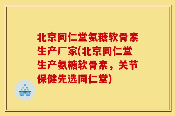 北京同仁堂氨糖软骨素生产厂家(北京同仁堂生产氨糖软骨素，关节保健先选同仁堂)