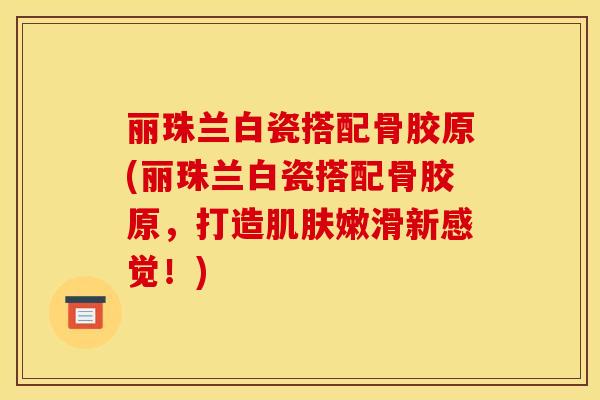 丽珠兰白瓷搭配骨胶原(丽珠兰白瓷搭配骨胶原，打造肌肤嫩滑新感觉！)