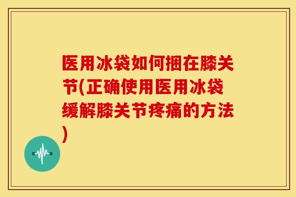 医用冰袋如何捆在膝关节(正确使用医用冰袋缓解膝关节疼痛的方法)