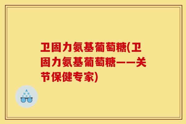卫固力氨基葡萄糖(卫固力氨基葡萄糖——关节保健专家)