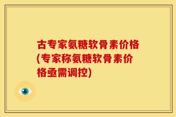 古专家氨糖软骨素价格(专家称氨糖软骨素价格亟需调控)