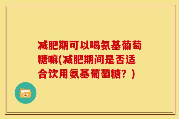 减肥期可以喝氨基葡萄糖嘛(减肥期间是否适合饮用氨基葡萄糖？)