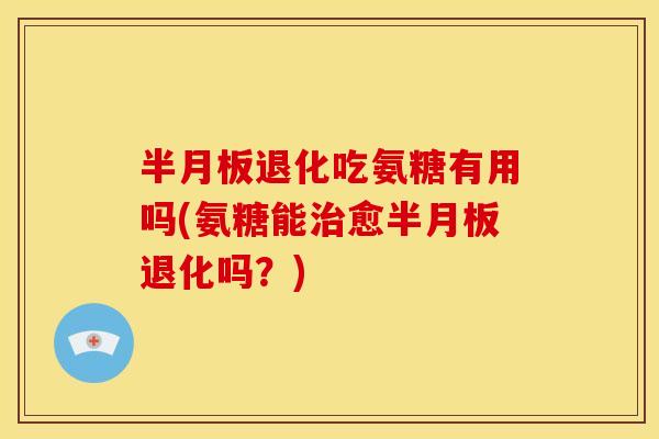 半月板退化吃氨糖有用吗(氨糖能治愈半月板退化吗？)