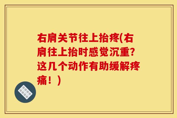 右肩关节往上抬疼(右肩往上抬时感觉沉重？这几个动作有助缓解疼痛！)