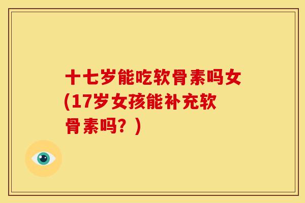 十七岁能吃软骨素吗女(17岁女孩能补充软骨素吗？)