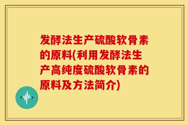 发酵法生产硫酸软骨素的原料(利用发酵法生产高纯度硫酸软骨素的原料及方法简介)