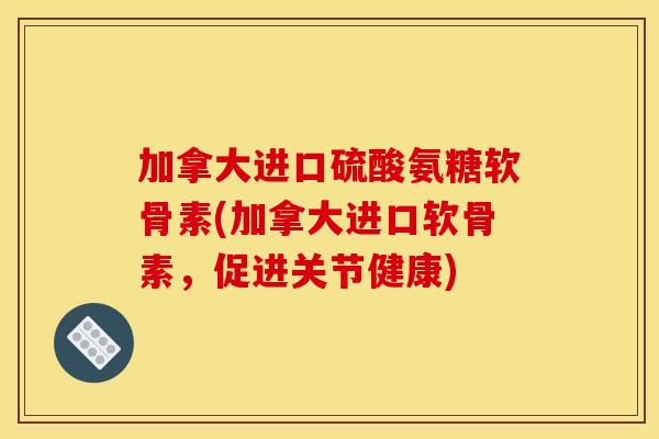 加拿大进口硫酸氨糖软骨素(加拿大进口软骨素，促进关节健康)