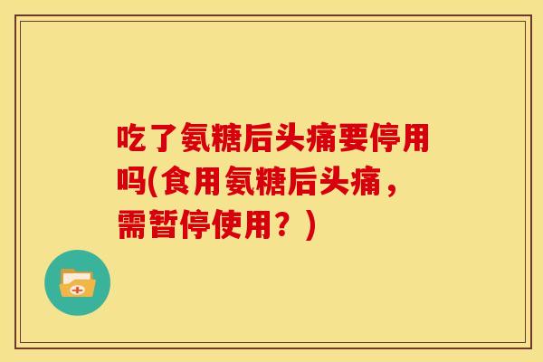 吃了氨糖后头痛要停用吗(食用氨糖后头痛，需暂停使用？)