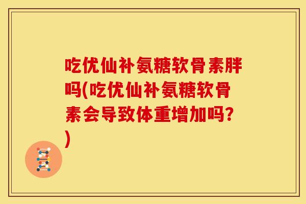 吃优仙补氨糖软骨素胖吗(吃优仙补氨糖软骨素会导致体重增加吗?)-第1张图片-关节骑士 吃优仙补氨糖软骨素胖吗(吃优仙补氨糖软骨素会导致体重增加吗?)-第1张图片-关节骑士