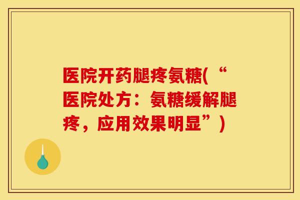 医院开药腿疼氨糖(“医院处方：氨糖缓解腿疼，应用效果明显”)