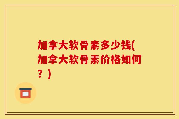 加拿大软骨素多少钱(加拿大软骨素价格如何？)
