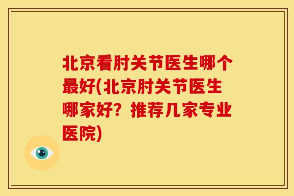 北京看肘关节医生哪个最好(北京肘关节医生哪家好？推荐几家专业医院)