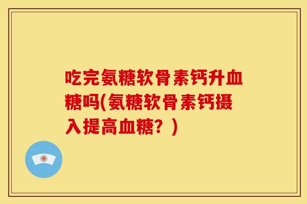 吃完氨糖软骨素钙升血糖吗(氨糖软骨素钙摄入提高血糖？)