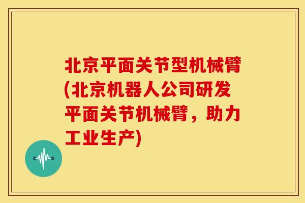 北京平面关节型机械臂(北京机器人公司研发平面关节机械臂，助力工业生产)