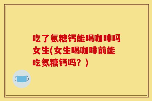 吃了氨糖钙能喝咖啡吗女生(女生喝咖啡前能吃氨糖钙吗？)