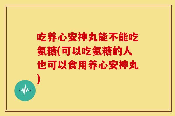 吃养心安神丸能不能吃氨糖(可以吃氨糖的人也可以食用养心安神丸)