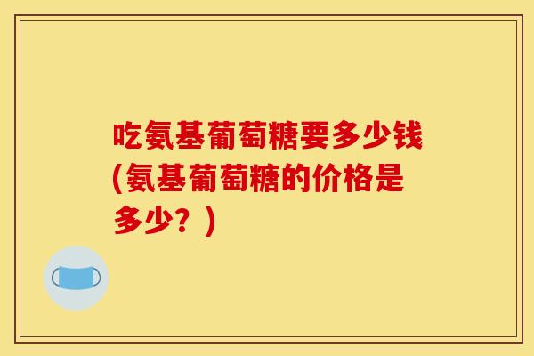 吃氨基葡萄糖要多少钱(氨基葡萄糖的价格是多少？)