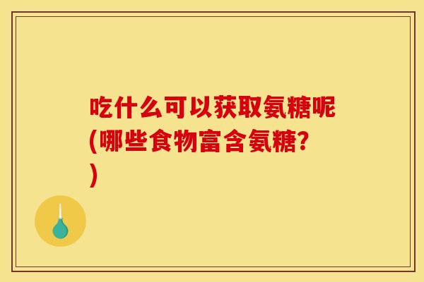 吃什么可以获取氨糖呢(哪些食物富含氨糖？)