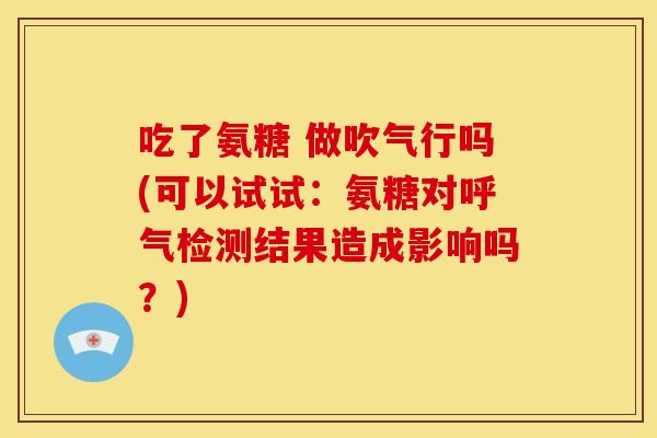 吃了氨糖 做吹气行吗(可以试试：氨糖对呼气检测结果造成影响吗？)