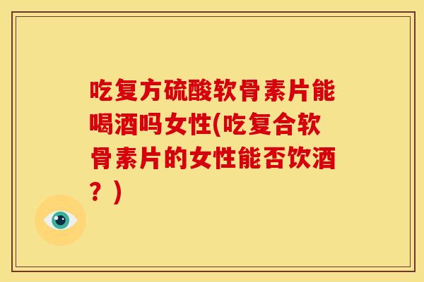 吃复方硫酸软骨素片能喝酒吗女性(吃复合软骨素片的女性能否饮酒？)