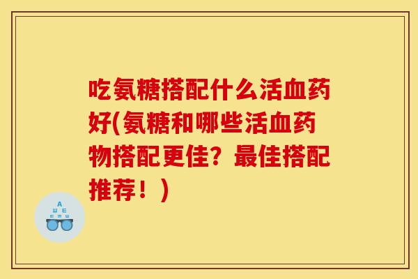 吃氨糖搭配什么活血药好(氨糖和哪些活血药物搭配更佳？最佳搭配推荐！)