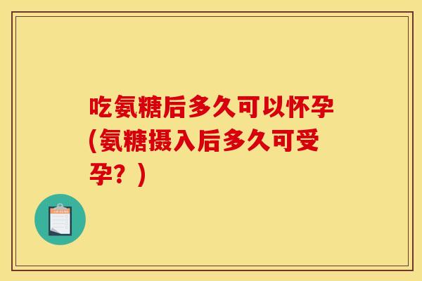 吃氨糖后多久可以怀孕(氨糖摄入后多久可受孕？)