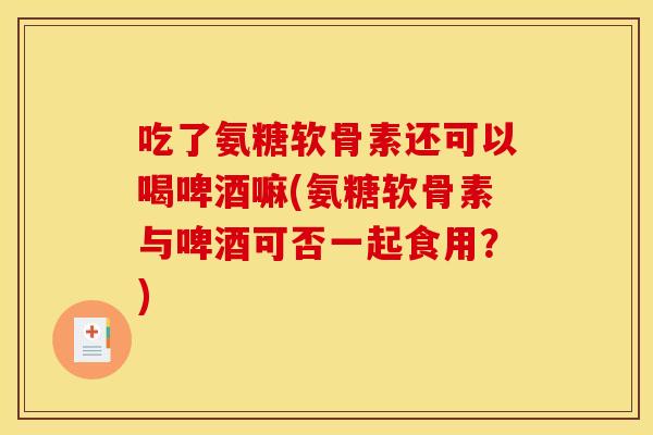 吃了氨糖软骨素还可以喝啤酒嘛(氨糖软骨素与啤酒可否一起食用？)