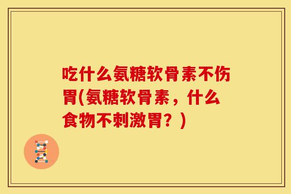 吃什么氨糖软骨素不伤胃(氨糖软骨素，什么食物不刺激胃？)
