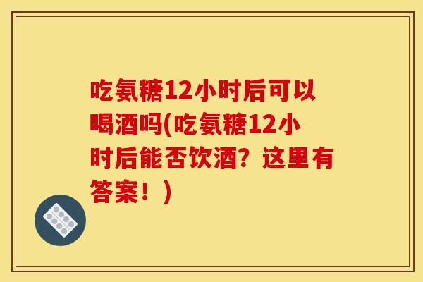 吃氨糖12小时后可以喝酒吗(吃氨糖12小时后能否饮酒？这里有答案！)